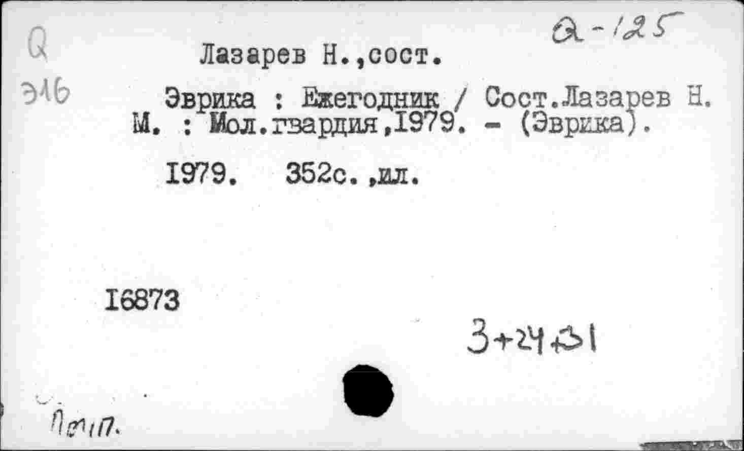 ﻿ЭАЬ
Лазарев Н.,сост.
Эврика : Ежегодник / Со ст. Ла заре в Н. М. : Иол.гвардия,1979. - (Эврика).
1979 .	352с. ,ил.
16873
3-1-2-4 •£>!